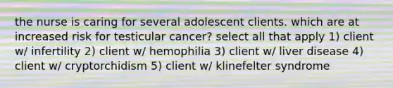 the nurse is caring for several adolescent clients. which are at increased risk for testicular cancer? select all that apply 1) client w/ infertility 2) client w/ hemophilia 3) client w/ liver disease 4) client w/ cryptorchidism 5) client w/ klinefelter syndrome