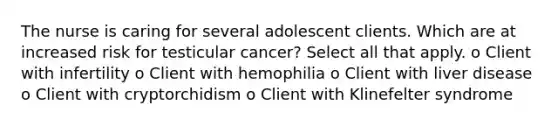 The nurse is caring for several adolescent clients. Which are at increased risk for testicular cancer? Select all that apply. o Client with infertility o Client with hemophilia o Client with liver disease o Client with cryptorchidism o Client with Klinefelter syndrome