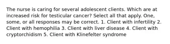 The nurse is caring for several adolescent clients. Which are at increased risk for testicular cancer? Select all that apply. One, some, or all responses may be correct. 1. Client with infertility 2. Client with hemophilia 3. Client with liver disease 4. Client with cryptorchidism 5. Client with Klinefelter syndrome