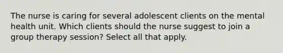 The nurse is caring for several adolescent clients on the mental health unit. Which clients should the nurse suggest to join a group therapy session? Select all that apply.