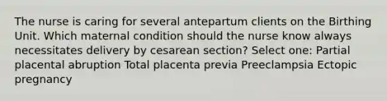 The nurse is caring for several antepartum clients on the Birthing Unit. Which maternal condition should the nurse know always necessitates delivery by cesarean section? Select one: Partial placental abruption Total placenta previa Preeclampsia Ectopic pregnancy