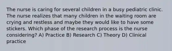 The nurse is caring for several children in a busy pediatric clinic. The nurse realizes that many children in the waiting room are crying and restless and maybe they would like to have some stickers. Which phase of the research process is the nurse considering? A) Practice B) Research C) Theory D) Clinical practice