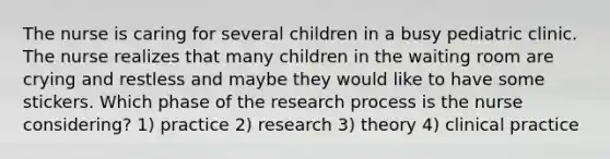 The nurse is caring for several children in a busy pediatric clinic. The nurse realizes that many children in the waiting room are crying and restless and maybe they would like to have some stickers. Which phase of the research process is the nurse considering? 1) practice 2) research 3) theory 4) clinical practice