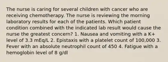 The nurse is caring for several children with cancer who are receiving chemotherapy. The nurse is reviewing the morning laboratory results for each of the patients. Which patient condition combined with the indicated lab result would cause the nurse the greatest concern? 1. Nausea and vomiting with a K+ level of 3.3 mEq/L 2. Epistaxis with a platelet count of 100,000 3. Fever with an absolute neutrophil count of 450 4. Fatigue with a hemoglobin level of 8 g/dl