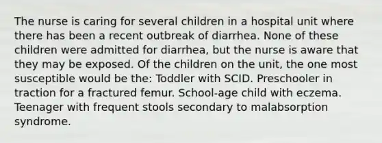 The nurse is caring for several children in a hospital unit where there has been a recent outbreak of diarrhea. None of these children were admitted for diarrhea, but the nurse is aware that they may be exposed. Of the children on the unit, the one most susceptible would be the: Toddler with SCID. Preschooler in traction for a fractured femur. School-age child with eczema. Teenager with frequent stools secondary to malabsorption syndrome.