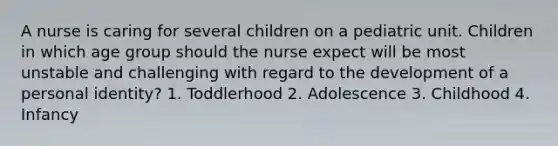 A nurse is caring for several children on a pediatric unit. Children in which age group should the nurse expect will be most unstable and challenging with regard to the development of a personal identity? 1. Toddlerhood 2. Adolescence 3. Childhood 4. Infancy