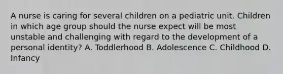 A nurse is caring for several children on a pediatric unit. Children in which age group should the nurse expect will be most unstable and challenging with regard to the development of a personal identity? A. Toddlerhood B. Adolescence C. Childhood D. Infancy