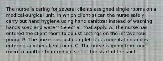 The nurse is caring for several clients assigned single rooms on a medical-surgical unit. In which client(s) can the nurse safely carry out hand hygiene using hand sanitizer instead of washing hands soap and water? Select all that apply. A. The nurse has entered the client room to adjust settings on the intravenous pump. B. The nurse has just completed documentation and is entering another client room. C. The nurse is going from one room to another to introduce self at the start of the shift.