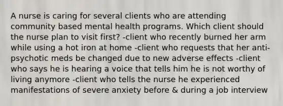 A nurse is caring for several clients who are attending community based mental health programs. Which client should the nurse plan to visit first? -client who recently burned her arm while using a hot iron at home -client who requests that her anti-psychotic meds be changed due to new adverse effects -client who says he is hearing a voice that tells him he is not worthy of living anymore -client who tells the nurse he experienced manifestations of severe anxiety before & during a job interview