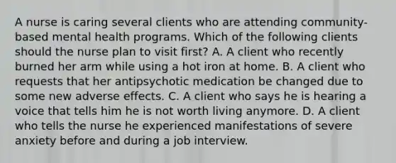 A nurse is caring several clients who are attending community-based mental health programs. Which of the following clients should the nurse plan to visit first? A. A client who recently burned her arm while using a hot iron at home. B. A client who requests that her antipsychotic medication be changed due to some new adverse effects. C. A client who says he is hearing a voice that tells him he is not worth living anymore. D. A client who tells the nurse he experienced manifestations of severe anxiety before and during a job interview.