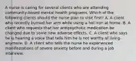 A nurse is caring for several clients who are attending community-based mental health programs. Which of the following clients should the nurse plan to visit first? A. A client who recently burned her arm while using a hot iron at home. B. A client who requests that her antipsychotic medication be changed due to some new adverse effects. C. A client who says he is hearing a voice that tells him he is not worthy of living anymore. D. A client who tells the nurse he experienced manifestations of severe anxiety before and during a job interview.