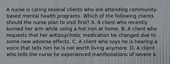 A nurse is caring several clients who are attending community-based mental health programs. Which of the following clients should the nurse plan to visit first? A. A client who recently burned her arm while using a hot iron at home. B. A client who requests that her antipsychotic medication be changed due to some new adverse effects. C. A client who says he is hearing a voice that tells him he is not worth living anymore. D. A client who tells the nurse he experienced manifestations of severe a