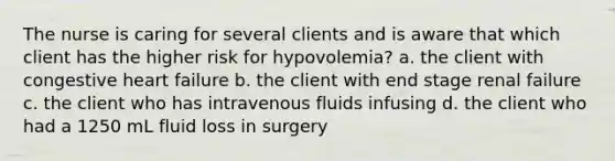 The nurse is caring for several clients and is aware that which client has the higher risk for hypovolemia? a. the client with congestive heart failure b. the client with end stage renal failure c. the client who has intravenous fluids infusing d. the client who had a 1250 mL fluid loss in surgery