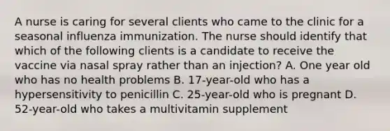 A nurse is caring for several clients who came to the clinic for a seasonal influenza immunization. The nurse should identify that which of the following clients is a candidate to receive the vaccine via nasal spray rather than an injection? A. One year old who has no health problems B. 17-year-old who has a hypersensitivity to penicillin C. 25-year-old who is pregnant D. 52-year-old who takes a multivitamin supplement