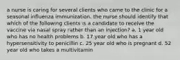 a nurse is caring for several clients who came to the clinic for a seasonal influenza immunization. the nurse should identify that which of the following clients is a candidate to receive the vaccine via nasal spray rather than an injection? a. 1 year old who has no health problems b. 17 year old who has a hypersensitivity to penicillin c. 25 year old who is pregnant d. 52 year old who takes a multivitamin