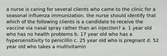 a nurse is caring for several clients who came to the clinic for a seasonal influenza immunization. the nurse should identify that which of the following clients is a candidate to receive the vaccine via nasal spray rather than an injection? a. 1 year old who has no health problems b. 17 year old who has a hypersensitivity to penicillin c. 25 year old who is pregnant d. 52 year old who takes a multivitamin