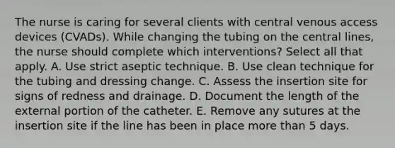 The nurse is caring for several clients with central venous access devices (CVADs). While changing the tubing on the central lines, the nurse should complete which interventions? Select all that apply. A. Use strict aseptic technique. B. Use clean technique for the tubing and dressing change. C. Assess the insertion site for signs of redness and drainage. D. Document the length of the external portion of the catheter. E. Remove any sutures at the insertion site if the line has been in place more than 5 days.