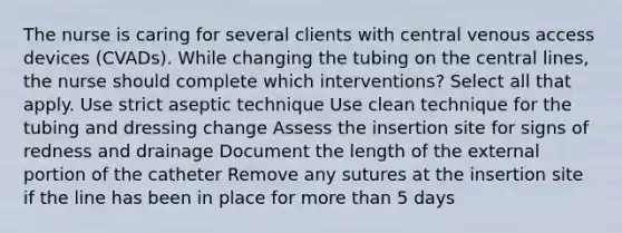 The nurse is caring for several clients with central venous access devices (CVADs). While changing the tubing on the central lines, the nurse should complete which interventions? Select all that apply. Use strict aseptic technique Use clean technique for the tubing and dressing change Assess the insertion site for signs of redness and drainage Document the length of the external portion of the catheter Remove any sutures at the insertion site if the line has been in place for more than 5 days