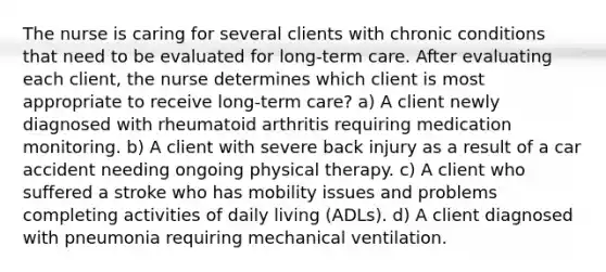 The nurse is caring for several clients with chronic conditions that need to be evaluated for long-term care. After evaluating each client, the nurse determines which client is most appropriate to receive long-term care? a) A client newly diagnosed with rheumatoid arthritis requiring medication monitoring. b) A client with severe back injury as a result of a car accident needing ongoing physical therapy. c) A client who suffered a stroke who has mobility issues and problems completing activities of daily living (ADLs). d) A client diagnosed with pneumonia requiring mechanical ventilation.