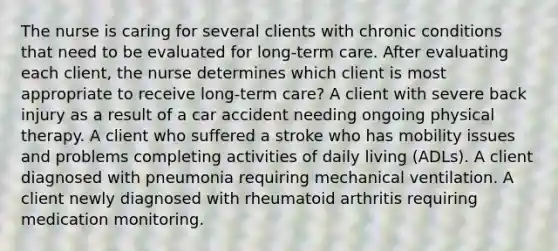 The nurse is caring for several clients with chronic conditions that need to be evaluated for long-term care. After evaluating each client, the nurse determines which client is most appropriate to receive long-term care? A client with severe back injury as a result of a car accident needing ongoing physical therapy. A client who suffered a stroke who has mobility issues and problems completing activities of daily living (ADLs). A client diagnosed with pneumonia requiring mechanical ventilation. A client newly diagnosed with rheumatoid arthritis requiring medication monitoring.