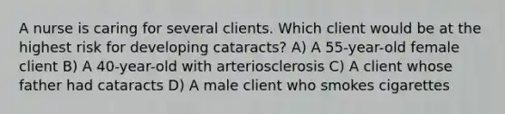 A nurse is caring for several clients. Which client would be at the highest risk for developing cataracts? A) A 55-year-old female client B) A 40-year-old with arteriosclerosis C) A client whose father had cataracts D) A male client who smokes cigarettes