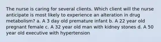 The nurse is caring for several clients. Which client will the nurse anticipate is most likely to experience an alteration in drug metabolism? a. A 3 day old premature infant b. A 22 year old pregnant female c. A 32 year old man with kidney stones d. A 50 year old executive with hypertension