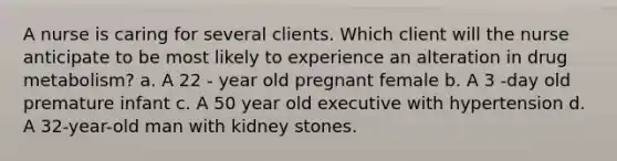 A nurse is caring for several clients. Which client will the nurse anticipate to be most likely to experience an alteration in drug metabolism? a. A 22 - year old pregnant female b. A 3 -day old premature infant c. A 50 year old executive with hypertension d. A 32-year-old man with kidney stones.