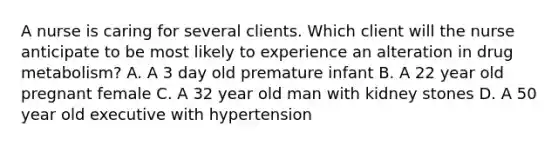 A nurse is caring for several clients. Which client will the nurse anticipate to be most likely to experience an alteration in drug metabolism? A. A 3 day old premature infant B. A 22 year old pregnant female C. A 32 year old man with kidney stones D. A 50 year old executive with hypertension