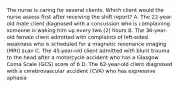 The nurse is caring for several clients. Which client would the nurse assess first after receiving the shift report? A. The 22-year-old male client diagnosed with a concussion who is complaining someone is waking him up every two (2) hours B. The 36-year-old female client admitted with complaints of left-sided weakness who is scheduled for a magnetic resonance imaging (MRI) scan C. The 45-year-old client admitted with blunt trauma to the head after a motorcycle accident who has a Glasgow Coma Scale (GCS) score of 6 D. The 62-year-old client diagnosed with a cerebrovascular accident (CVA) who has expressive aphasia