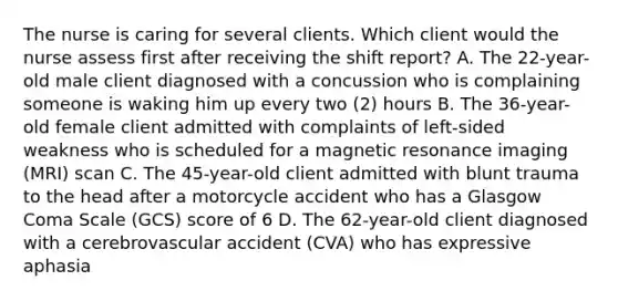 The nurse is caring for several clients. Which client would the nurse assess first after receiving the shift report? A. The 22-year-old male client diagnosed with a concussion who is complaining someone is waking him up every two (2) hours B. The 36-year-old female client admitted with complaints of left-sided weakness who is scheduled for a magnetic resonance imaging (MRI) scan C. The 45-year-old client admitted with blunt trauma to the head after a motorcycle accident who has a Glasgow Coma Scale (GCS) score of 6 D. The 62-year-old client diagnosed with a cerebrovascular accident (CVA) who has expressive aphasia