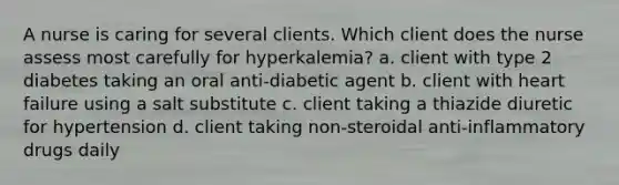 A nurse is caring for several clients. Which client does the nurse assess most carefully for hyperkalemia? a. client with type 2 diabetes taking an oral anti-diabetic agent b. client with heart failure using a salt substitute c. client taking a thiazide diuretic for hypertension d. client taking non-steroidal anti-inflammatory drugs daily