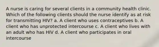 A nurse is caring for several clients in a community health clinic. Which of the following clients should the nurse identify as at risk for transmitting HIV? a. A client who uses contraceptives b. A client who has unprotected intercourse c. A client who lives with an adult who has HIV d. A client who participates in oral intercourse