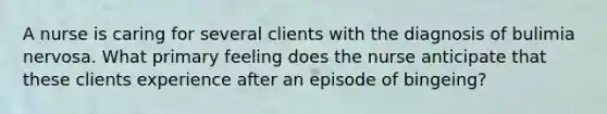 A nurse is caring for several clients with the diagnosis of bulimia nervosa. What primary feeling does the nurse anticipate that these clients experience after an episode of bingeing?