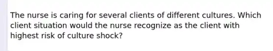 The nurse is caring for several clients of different cultures. Which client situation would the nurse recognize as the client with highest risk of culture shock?