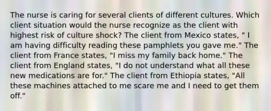 The nurse is caring for several clients of different cultures. Which client situation would the nurse recognize as the client with highest risk of culture shock? The client from Mexico states, " I am having difficulty reading these pamphlets you gave me." The client from France states, "I miss my family back home." The client from England states, "I do not understand what all these new medications are for." The client from Ethiopia states, "All these machines attached to me scare me and I need to get them off."