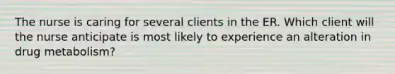 The nurse is caring for several clients in the ER. Which client will the nurse anticipate is most likely to experience an alteration in drug metabolism?