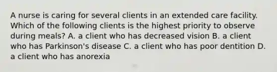 A nurse is caring for several clients in an extended care facility. Which of the following clients is the highest priority to observe during meals? A. a client who has decreased vision B. a client who has Parkinson's disease C. a client who has poor dentition D. a client who has anorexia