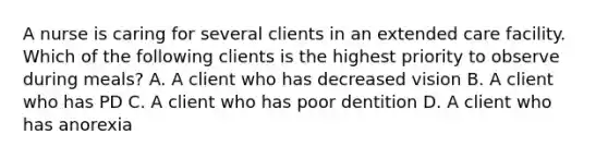 A nurse is caring for several clients in an extended care facility. Which of the following clients is the highest priority to observe during meals? A. A client who has decreased vision B. A client who has PD C. A client who has poor dentition D. A client who has anorexia