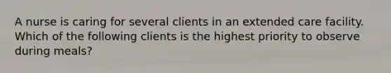 A nurse is caring for several clients in an extended care facility. Which of the following clients is the highest priority to observe during meals?