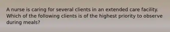 A nurse is caring for several clients in an extended care facility. Which of the following clients is of the highest priority to observe during meals?