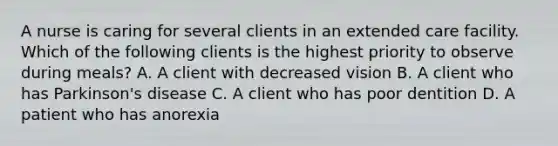A nurse is caring for several clients in an extended care facility. Which of the following clients is the highest priority to observe during meals? A. A client with decreased vision B. A client who has Parkinson's disease C. A client who has poor dentition D. A patient who has anorexia