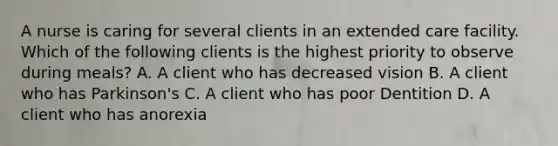 A nurse is caring for several clients in an extended care facility. Which of the following clients is the highest priority to observe during meals? A. A client who has decreased vision B. A client who has Parkinson's C. A client who has poor Dentition D. A client who has anorexia