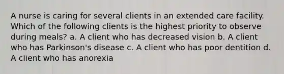 A nurse is caring for several clients in an extended care facility. Which of the following clients is the highest priority to observe during meals? a. A client who has decreased vision b. A client who has Parkinson's disease c. A client who has poor dentition d. A client who has anorexia