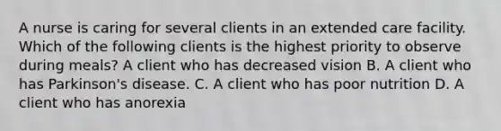 A nurse is caring for several clients in an extended care facility. Which of the following clients is the highest priority to observe during meals? A client who has decreased vision B. A client who has Parkinson's disease. C. A client who has poor nutrition D. A client who has anorexia