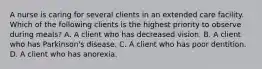 A nurse is caring for several clients in an extended care facility. Which of the following clients is the highest priority to observe during meals? A. A client who has decreased vision. B. A client who has Parkinson's disease. C. A client who has poor dentition. D. A client who has anorexia.