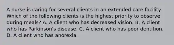 A nurse is caring for several clients in an extended care facility. Which of the following clients is the highest priority to observe during meals? A. A client who has decreased vision. B. A client who has Parkinson's disease. C. A client who has poor dentition. D. A client who has anorexia.