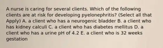 A nurse is caring for several clients. Which of the following clients are at risk for developing pyelonephritis? (Select all that Apply) A. a client who has a neurogenic bladder B. a client who has kidney calculi C. a client who has diabetes mellitus D. a client who has a urine pH of 4.2 E. a client who is 32 weeks gestation