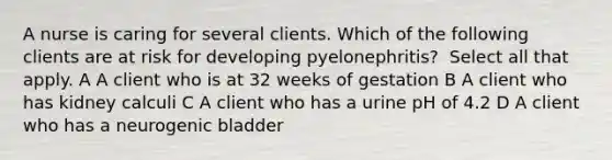 A nurse is caring for several clients. Which of the following clients are at risk for developing pyelonephritis? ​​​​​​​ Select all that apply. A A client who is at 32 weeks of gestation B A client who has kidney calculi C A client who has a urine pH of 4.2 D A client who has a neurogenic bladder