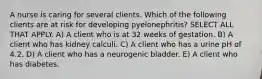 A nurse is caring for several clients. Which of the following clients are at risk for developing pyelonephritis? SELECT ALL THAT APPLY. A) A client who is at 32 weeks of gestation. B) A client who has kidney calculi. C) A client who has a urine pH of 4.2. D) A client who has a neurogenic bladder. E) A client who has diabetes.