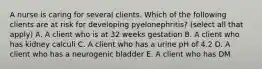 A nurse is caring for several clients. Which of the following clients are at risk for developing pyelonephritis? (select all that apply) A. A client who is at 32 weeks gestation B. A client who has kidney calculi C. A client who has a urine pH of 4.2 D. A client who has a neurogenic bladder E. A client who has DM